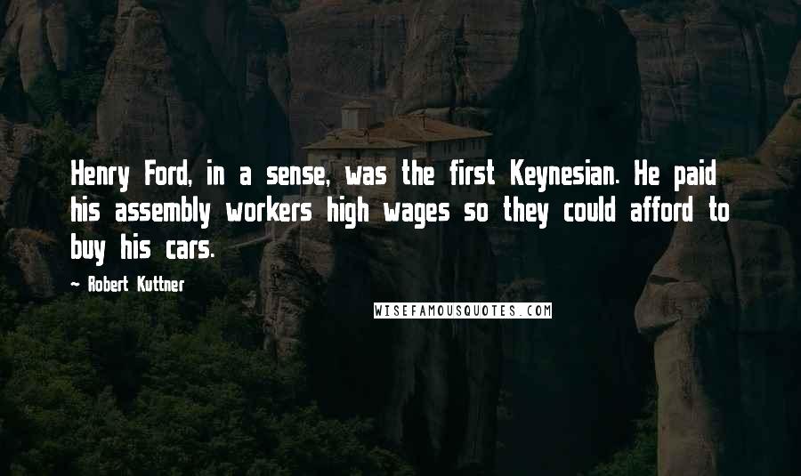 Robert Kuttner Quotes: Henry Ford, in a sense, was the first Keynesian. He paid his assembly workers high wages so they could afford to buy his cars.