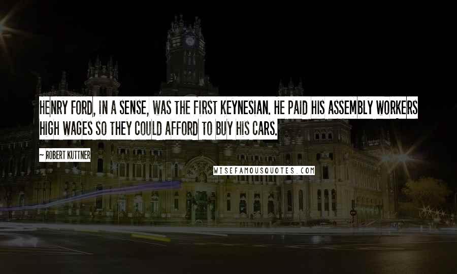 Robert Kuttner Quotes: Henry Ford, in a sense, was the first Keynesian. He paid his assembly workers high wages so they could afford to buy his cars.