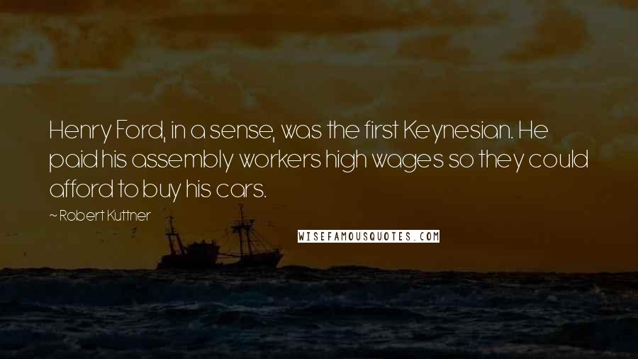 Robert Kuttner Quotes: Henry Ford, in a sense, was the first Keynesian. He paid his assembly workers high wages so they could afford to buy his cars.