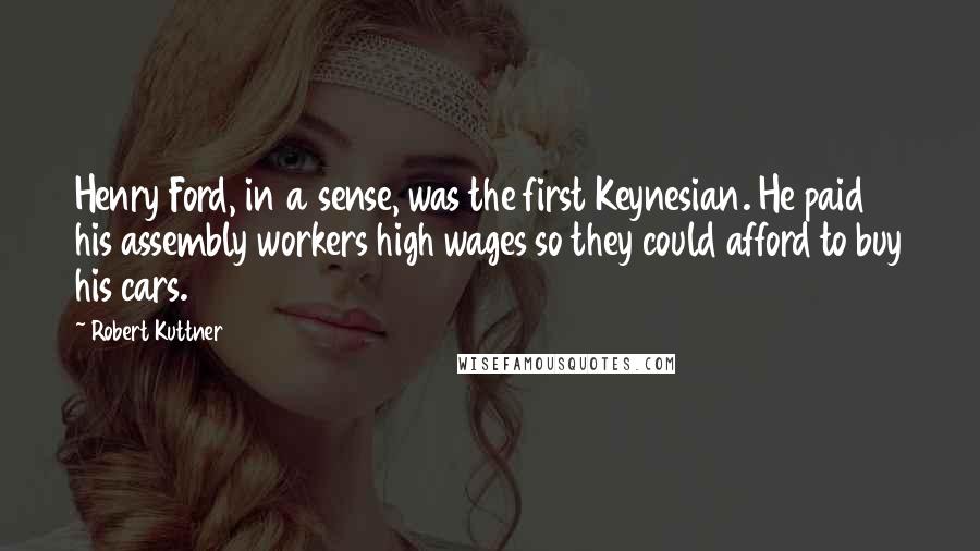 Robert Kuttner Quotes: Henry Ford, in a sense, was the first Keynesian. He paid his assembly workers high wages so they could afford to buy his cars.