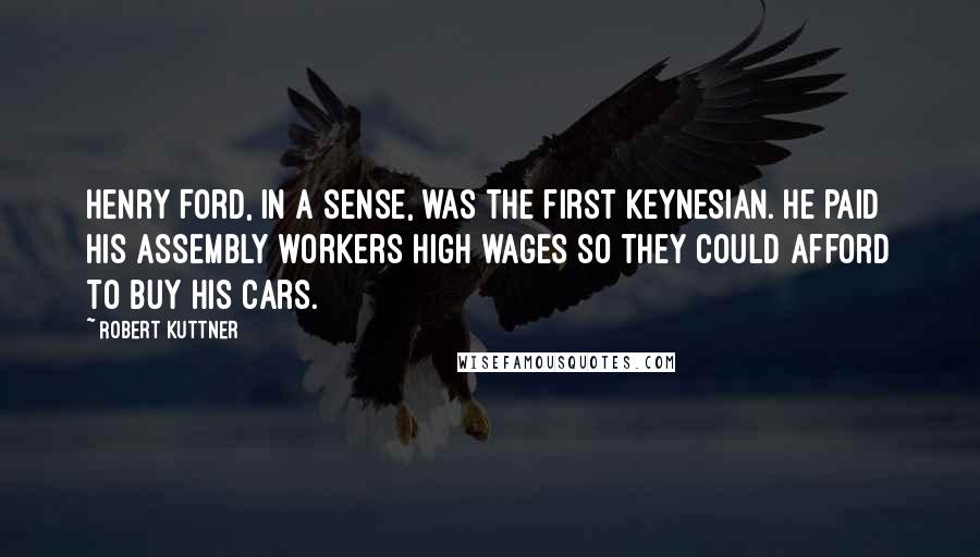 Robert Kuttner Quotes: Henry Ford, in a sense, was the first Keynesian. He paid his assembly workers high wages so they could afford to buy his cars.