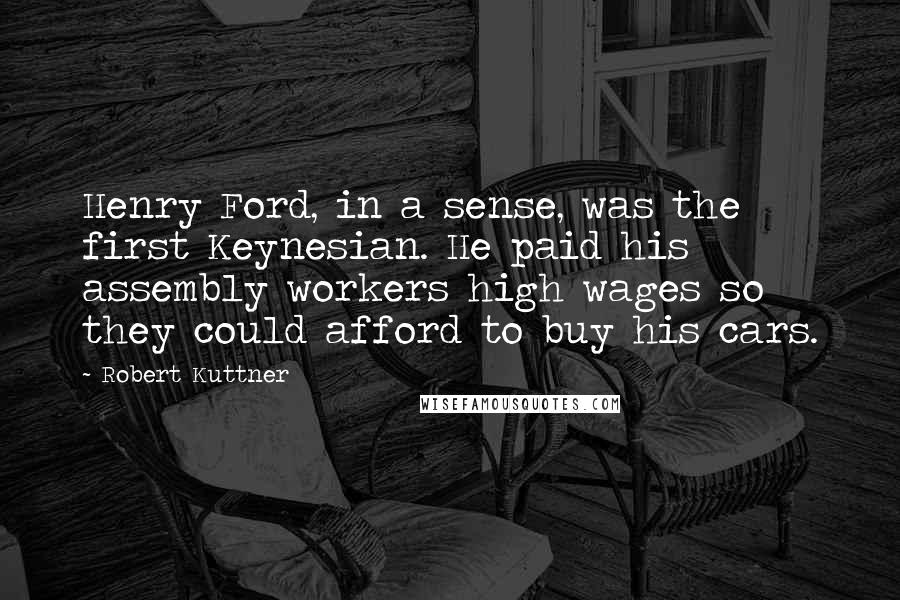 Robert Kuttner Quotes: Henry Ford, in a sense, was the first Keynesian. He paid his assembly workers high wages so they could afford to buy his cars.