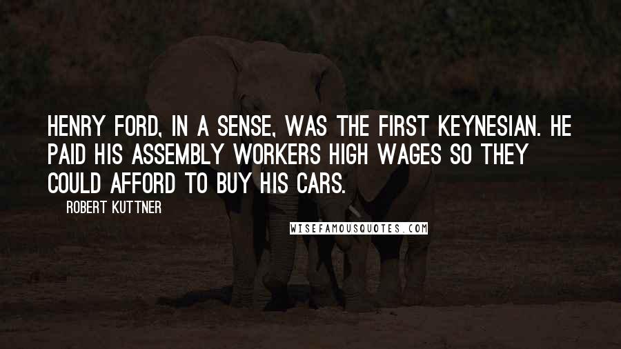 Robert Kuttner Quotes: Henry Ford, in a sense, was the first Keynesian. He paid his assembly workers high wages so they could afford to buy his cars.