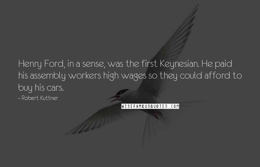 Robert Kuttner Quotes: Henry Ford, in a sense, was the first Keynesian. He paid his assembly workers high wages so they could afford to buy his cars.