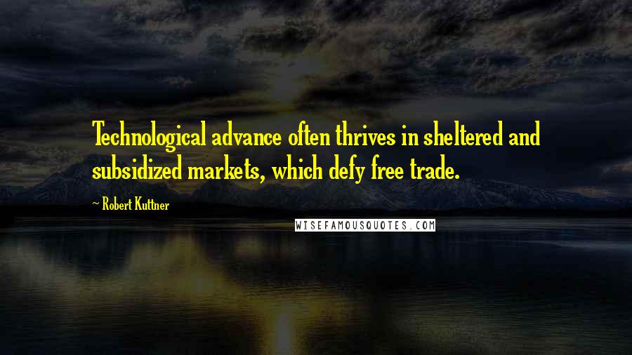 Robert Kuttner Quotes: Technological advance often thrives in sheltered and subsidized markets, which defy free trade.