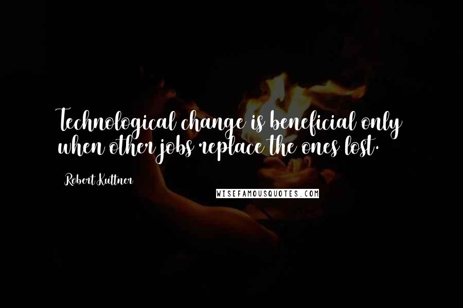 Robert Kuttner Quotes: Technological change is beneficial only when other jobs replace the ones lost.