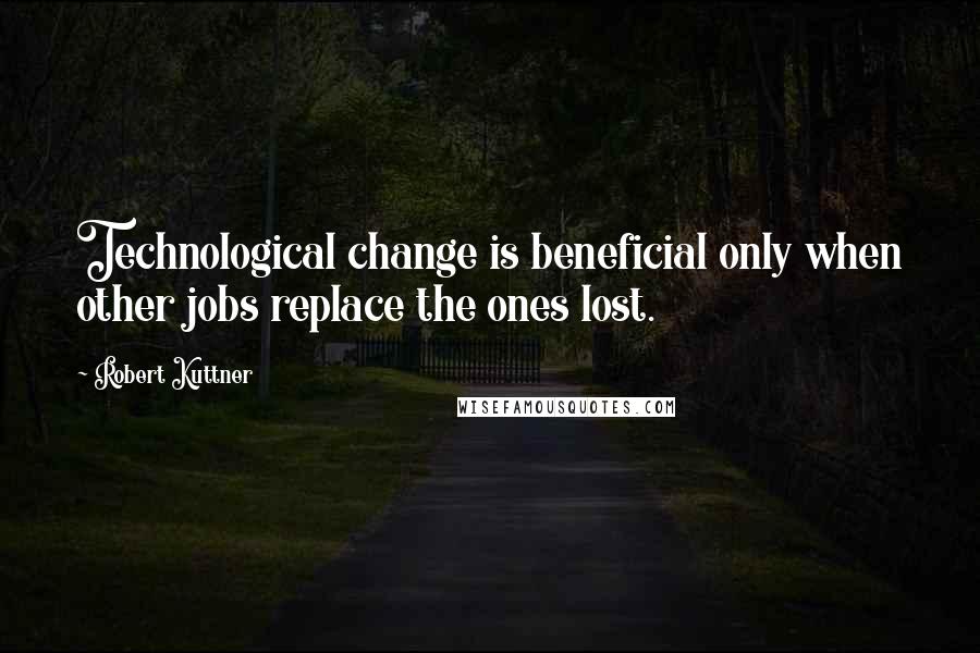 Robert Kuttner Quotes: Technological change is beneficial only when other jobs replace the ones lost.