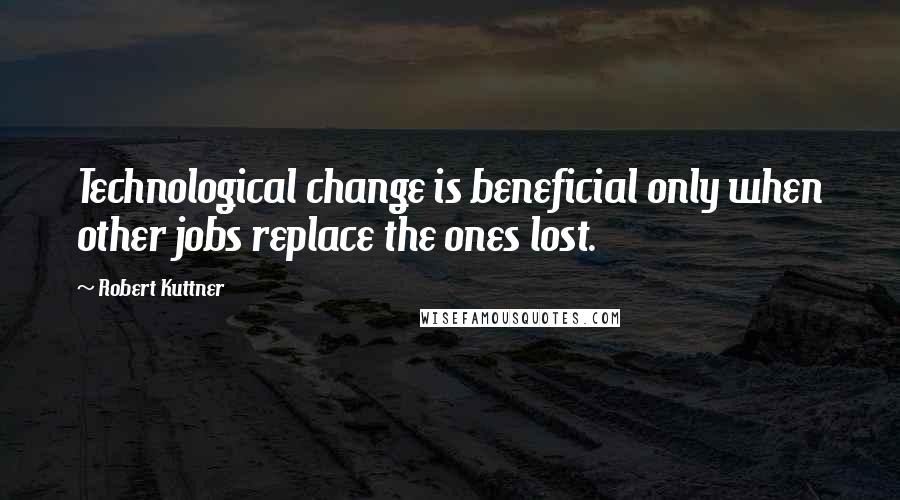 Robert Kuttner Quotes: Technological change is beneficial only when other jobs replace the ones lost.
