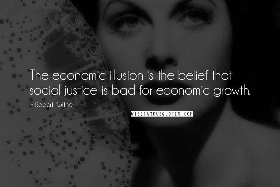 Robert Kuttner Quotes: The economic illusion is the belief that social justice is bad for economic growth.