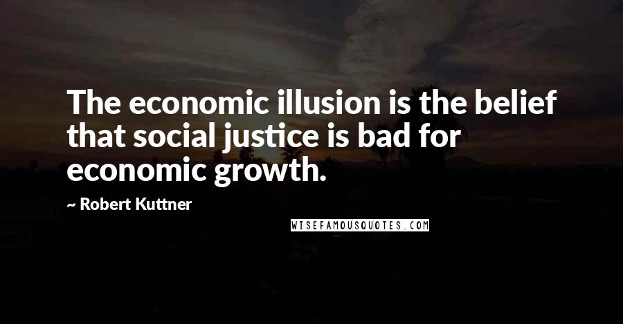 Robert Kuttner Quotes: The economic illusion is the belief that social justice is bad for economic growth.