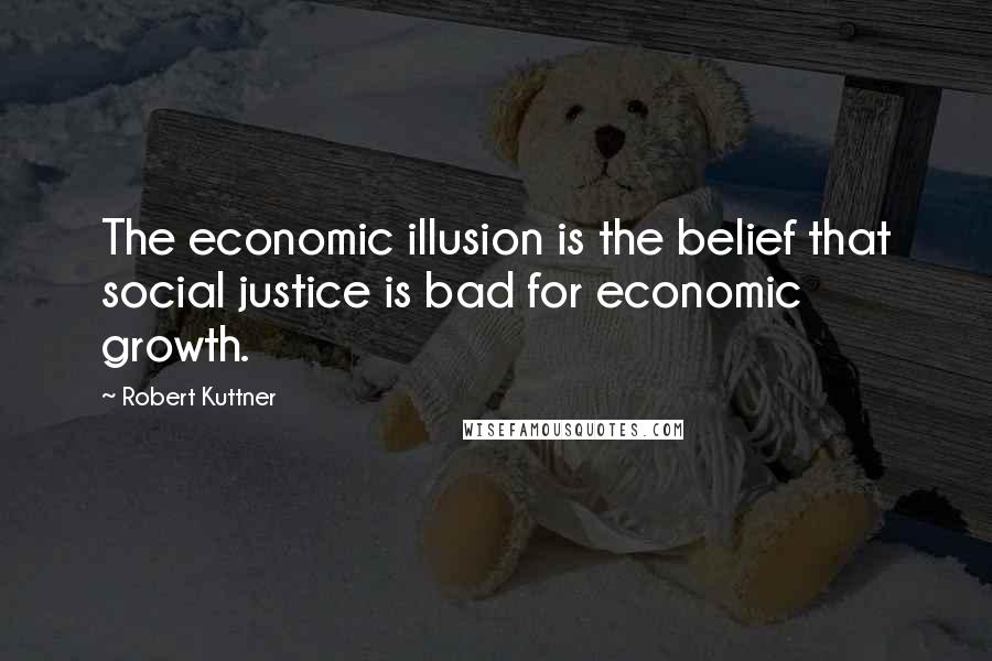 Robert Kuttner Quotes: The economic illusion is the belief that social justice is bad for economic growth.