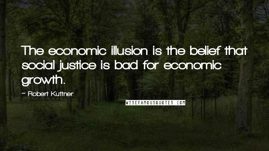 Robert Kuttner Quotes: The economic illusion is the belief that social justice is bad for economic growth.