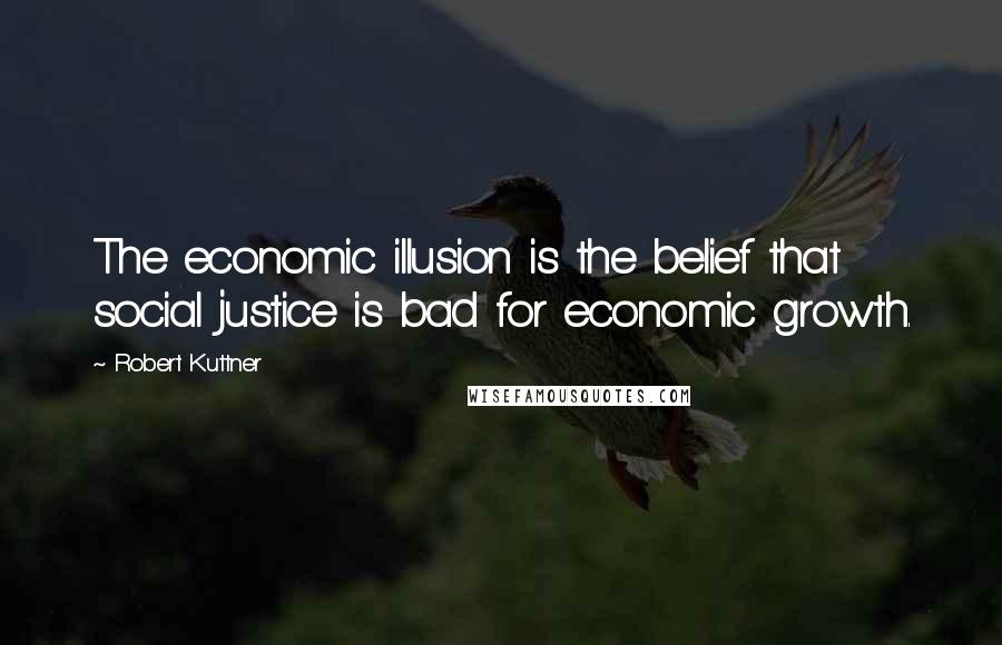 Robert Kuttner Quotes: The economic illusion is the belief that social justice is bad for economic growth.