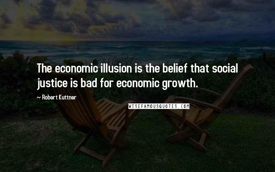 Robert Kuttner Quotes: The economic illusion is the belief that social justice is bad for economic growth.