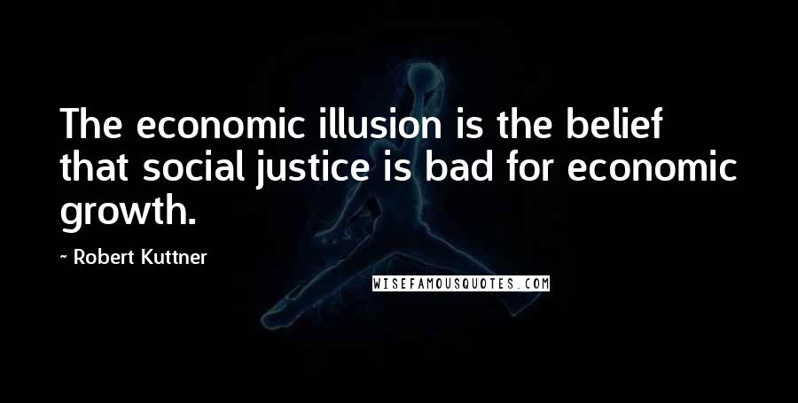 Robert Kuttner Quotes: The economic illusion is the belief that social justice is bad for economic growth.