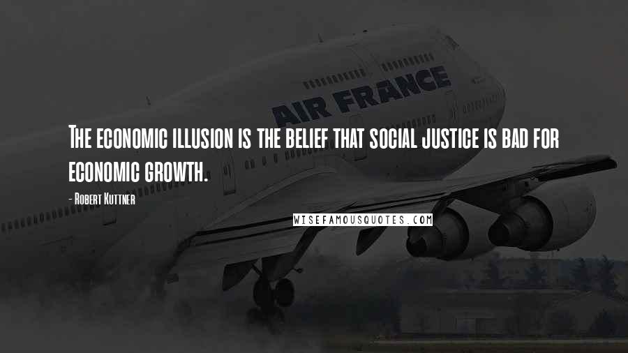 Robert Kuttner Quotes: The economic illusion is the belief that social justice is bad for economic growth.