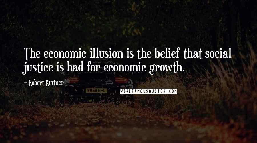 Robert Kuttner Quotes: The economic illusion is the belief that social justice is bad for economic growth.