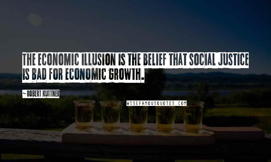 Robert Kuttner Quotes: The economic illusion is the belief that social justice is bad for economic growth.