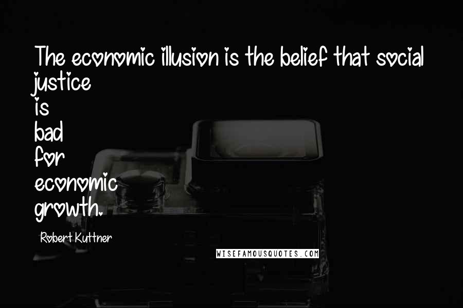 Robert Kuttner Quotes: The economic illusion is the belief that social justice is bad for economic growth.