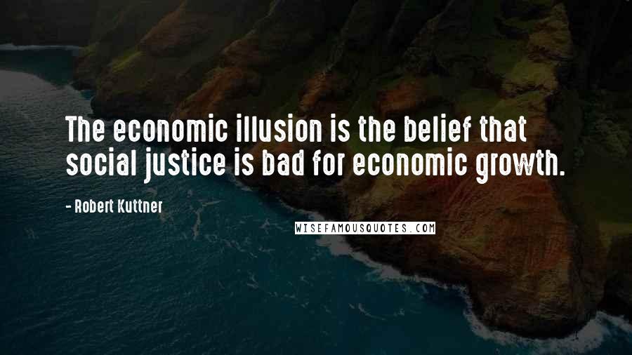 Robert Kuttner Quotes: The economic illusion is the belief that social justice is bad for economic growth.