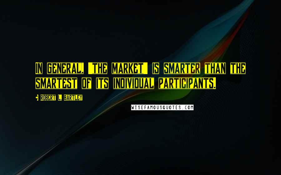 Robert L. Bartley Quotes: In general, 'the market' is smarter than the smartest of its individual participants.