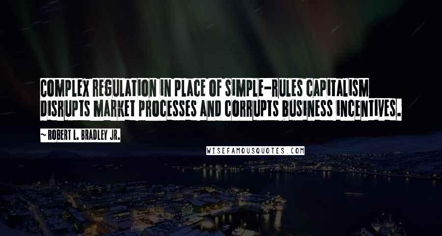 Robert L. Bradley Jr. Quotes: Complex regulation in place of simple-rules capitalism disrupts market processes and corrupts business incentives.