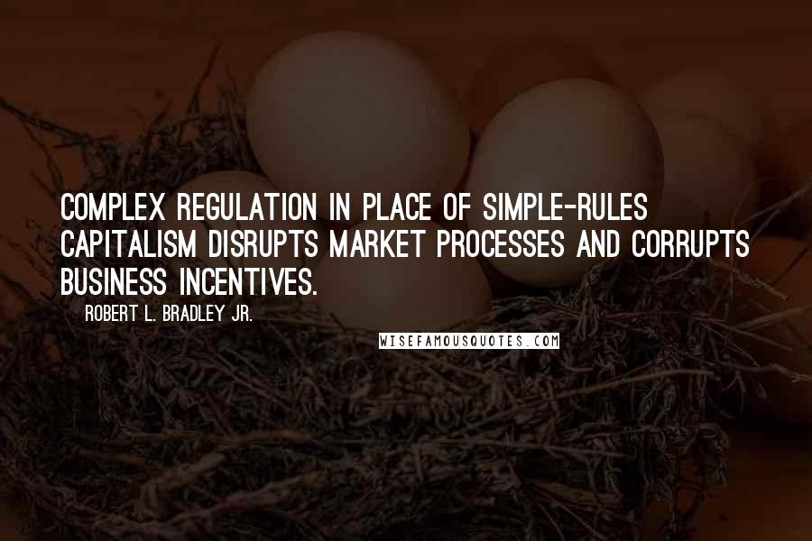 Robert L. Bradley Jr. Quotes: Complex regulation in place of simple-rules capitalism disrupts market processes and corrupts business incentives.