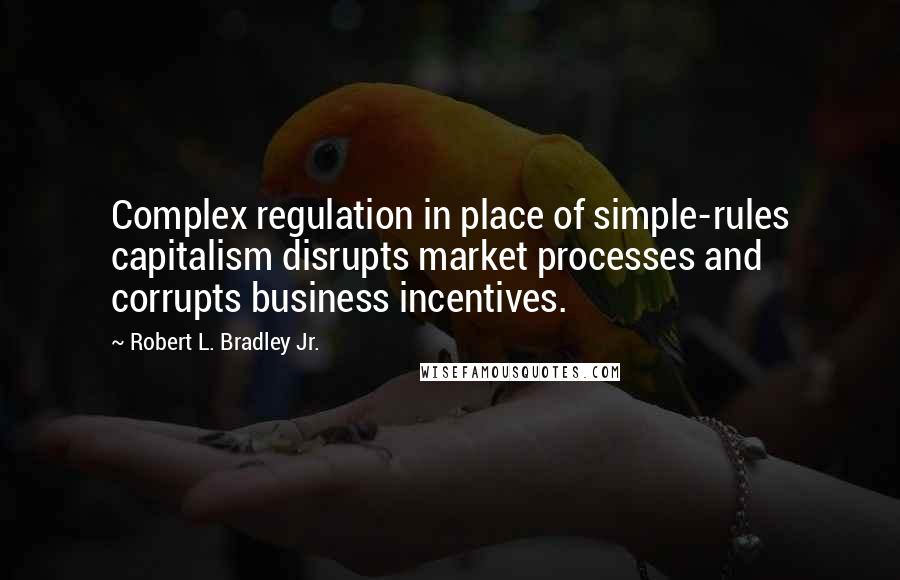 Robert L. Bradley Jr. Quotes: Complex regulation in place of simple-rules capitalism disrupts market processes and corrupts business incentives.