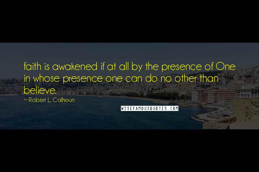 Robert L. Calhoun Quotes: faith is awakened if at all by the presence of One in whose presence one can do no other than believe.