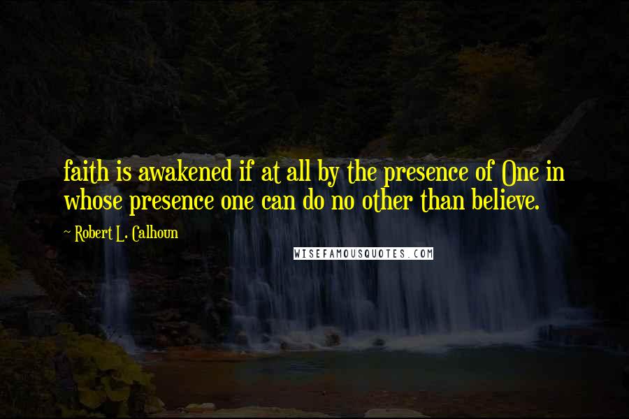 Robert L. Calhoun Quotes: faith is awakened if at all by the presence of One in whose presence one can do no other than believe.