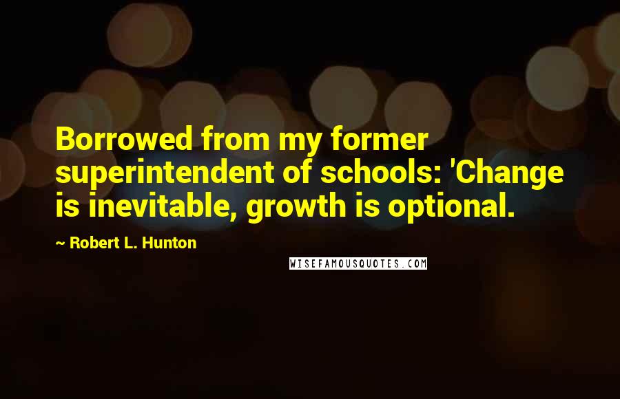 Robert L. Hunton Quotes: Borrowed from my former superintendent of schools: 'Change is inevitable, growth is optional.