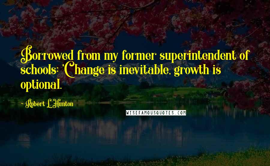 Robert L. Hunton Quotes: Borrowed from my former superintendent of schools: 'Change is inevitable, growth is optional.