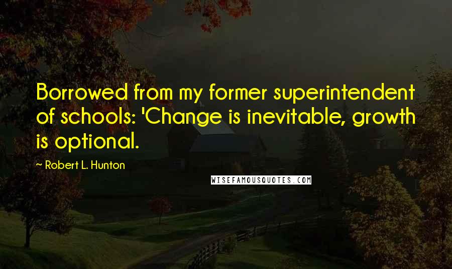 Robert L. Hunton Quotes: Borrowed from my former superintendent of schools: 'Change is inevitable, growth is optional.