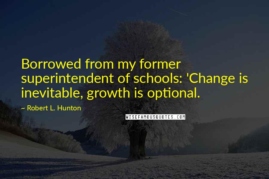 Robert L. Hunton Quotes: Borrowed from my former superintendent of schools: 'Change is inevitable, growth is optional.