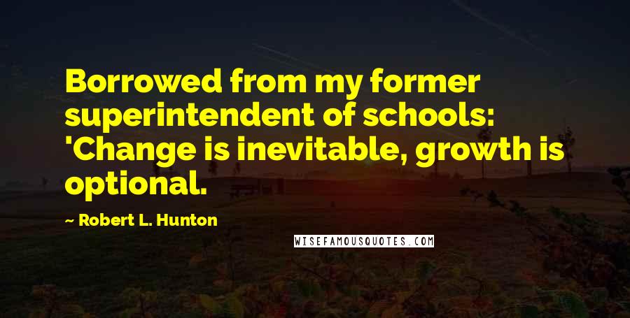 Robert L. Hunton Quotes: Borrowed from my former superintendent of schools: 'Change is inevitable, growth is optional.