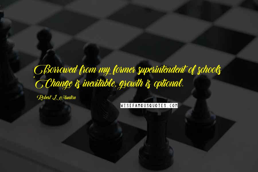 Robert L. Hunton Quotes: Borrowed from my former superintendent of schools: 'Change is inevitable, growth is optional.