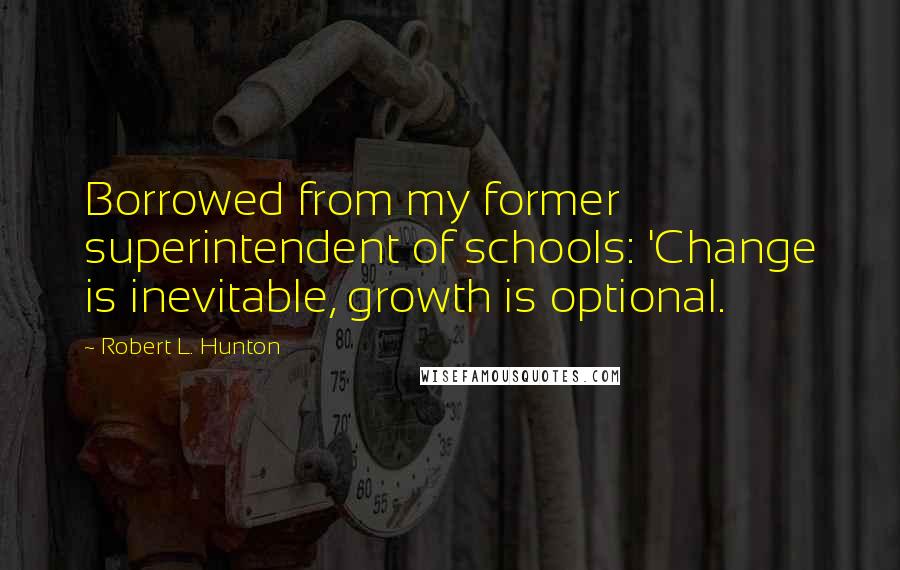 Robert L. Hunton Quotes: Borrowed from my former superintendent of schools: 'Change is inevitable, growth is optional.