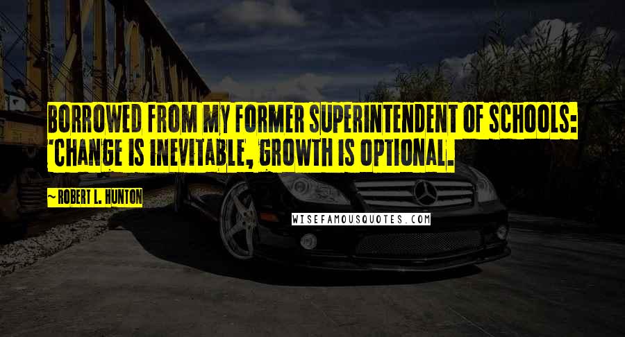 Robert L. Hunton Quotes: Borrowed from my former superintendent of schools: 'Change is inevitable, growth is optional.