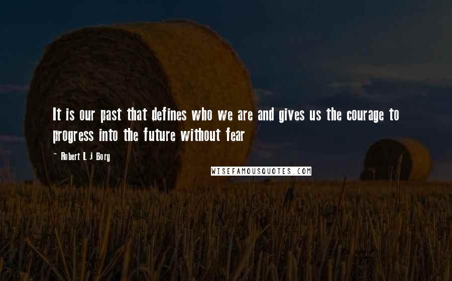 Robert L J Borg Quotes: It is our past that defines who we are and gives us the courage to progress into the future without fear