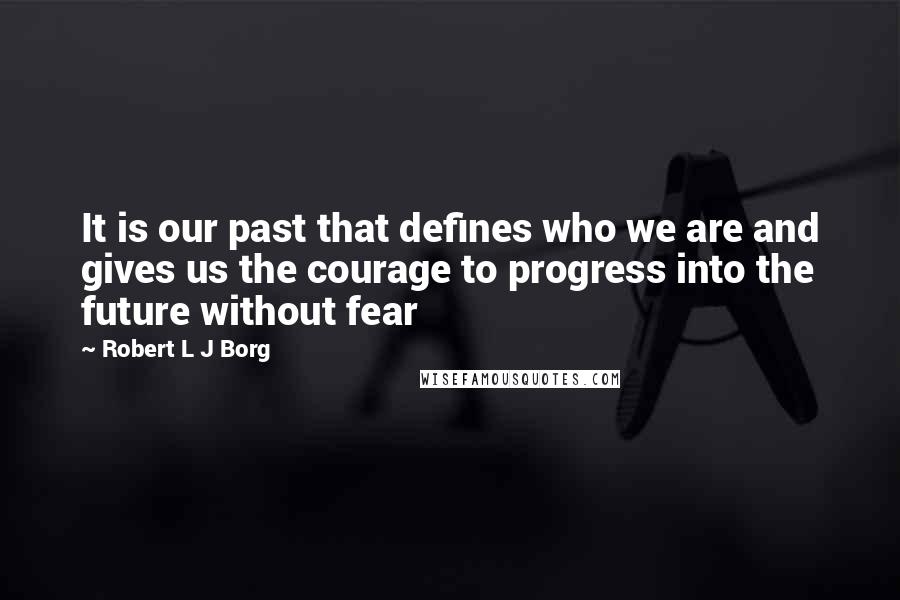 Robert L J Borg Quotes: It is our past that defines who we are and gives us the courage to progress into the future without fear