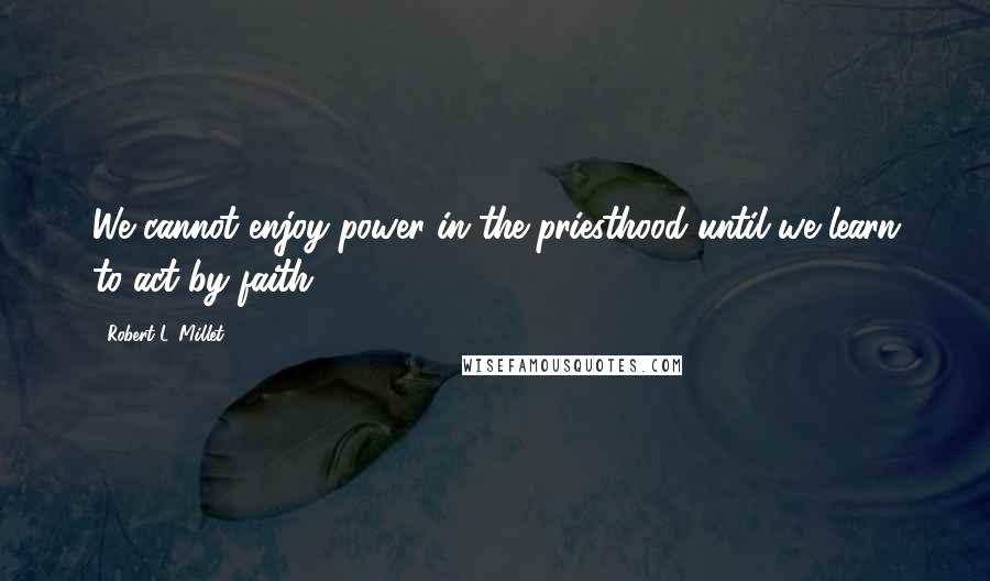 Robert L. Millet Quotes: We cannot enjoy power in the priesthood until we learn to act by faith.