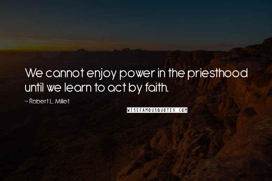 Robert L. Millet Quotes: We cannot enjoy power in the priesthood until we learn to act by faith.