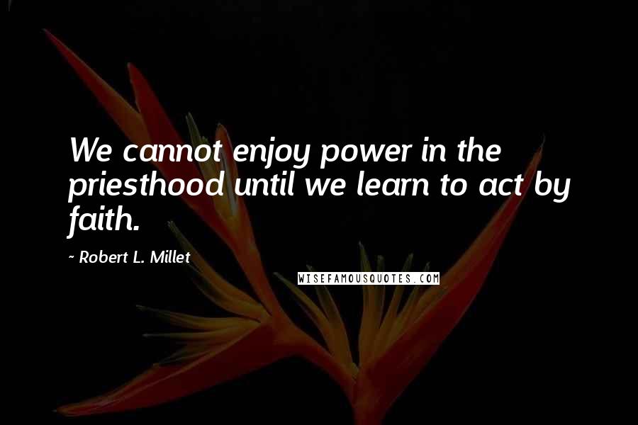 Robert L. Millet Quotes: We cannot enjoy power in the priesthood until we learn to act by faith.