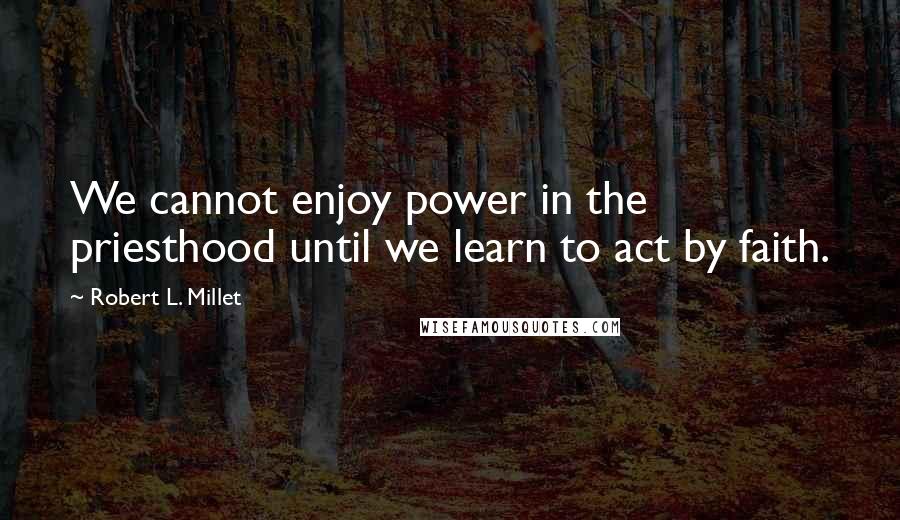 Robert L. Millet Quotes: We cannot enjoy power in the priesthood until we learn to act by faith.