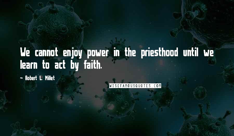 Robert L. Millet Quotes: We cannot enjoy power in the priesthood until we learn to act by faith.