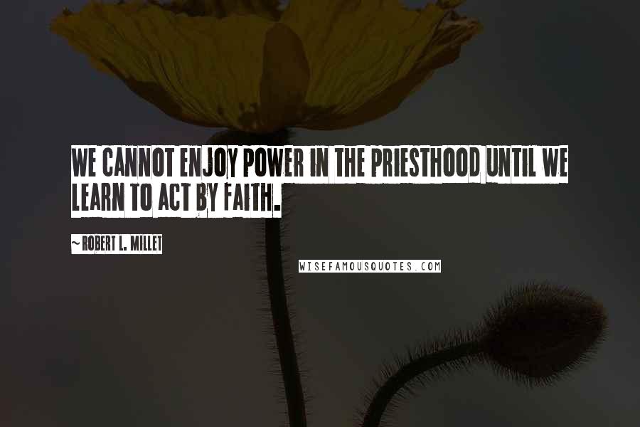 Robert L. Millet Quotes: We cannot enjoy power in the priesthood until we learn to act by faith.