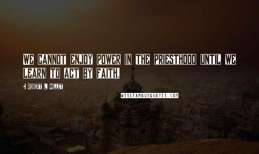 Robert L. Millet Quotes: We cannot enjoy power in the priesthood until we learn to act by faith.