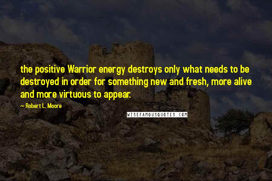 Robert L. Moore Quotes: the positive Warrior energy destroys only what needs to be destroyed in order for something new and fresh, more alive and more virtuous to appear.