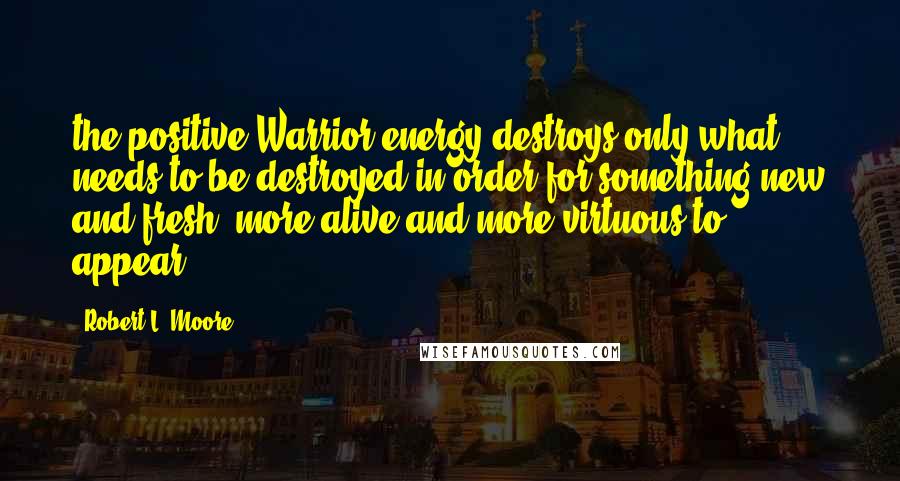 Robert L. Moore Quotes: the positive Warrior energy destroys only what needs to be destroyed in order for something new and fresh, more alive and more virtuous to appear.