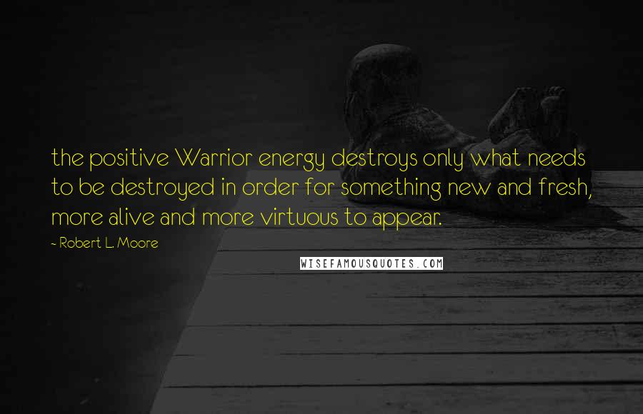 Robert L. Moore Quotes: the positive Warrior energy destroys only what needs to be destroyed in order for something new and fresh, more alive and more virtuous to appear.